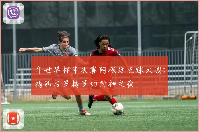 年世界杯半决赛阿根廷点球大战:梅西与罗梅罗的封神之夜