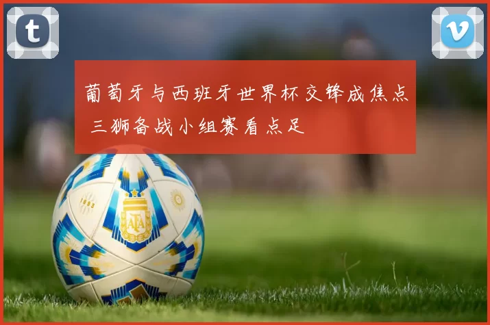 葡萄牙与西班牙世界杯交锋成焦点 三狮备战小组赛看点足