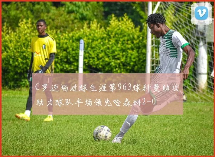 C罗连场进球生涯第963球科曼助攻助力球队半场领先哈森姆2-0