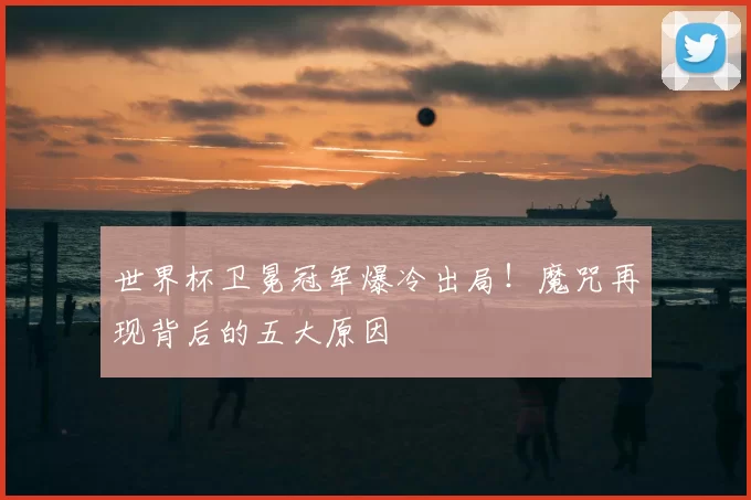 世界杯卫冕冠军爆冷出局!魔咒再现背后的五大原因