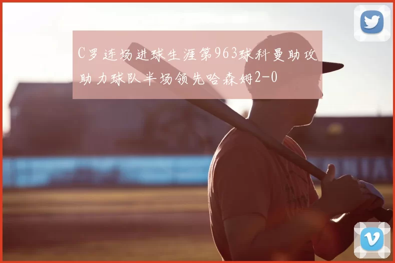 C罗连场进球生涯第963球科曼助攻助力球队半场领先哈森姆2-0