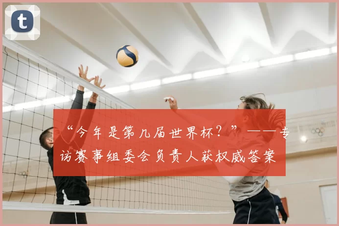 “今年是第几届世界杯?”——专访赛事组委会负责人获权威答案