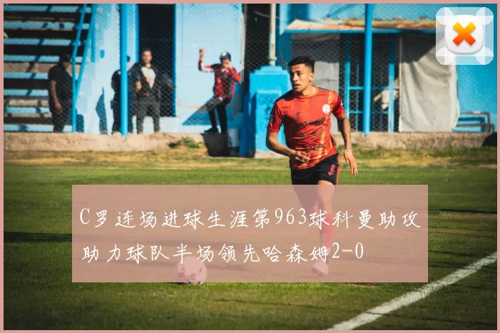 C罗连场进球生涯第963球科曼助攻助力球队半场领先哈森姆2-0