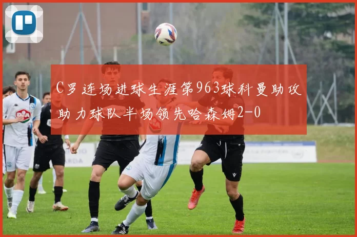 C罗连场进球生涯第963球科曼助攻助力球队半场领先哈森姆2-0