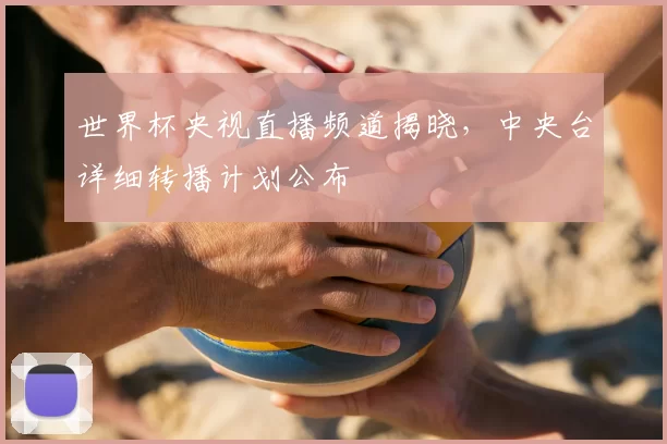 世界杯央视直播频道揭晓,中央台详细转播计划公布