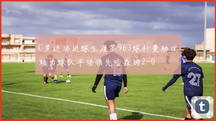 C罗连场进球生涯第963球科曼助攻助力球队半场领先哈森姆2-0