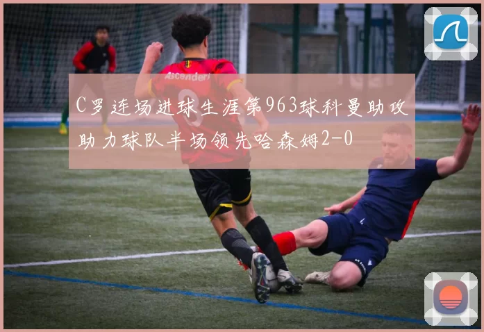 C罗连场进球生涯第963球科曼助攻助力球队半场领先哈森姆2-0