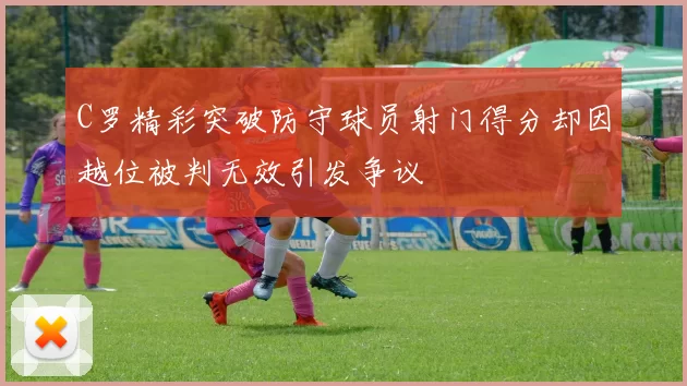 C罗精彩突破防守球员射门得分却因越位被判无效引发争议