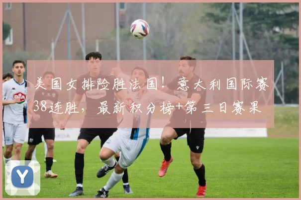 美国女排险胜法国!意大利国际赛38连胜,最新积分榜+第三日赛果