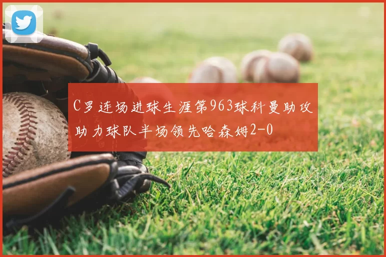 C罗连场进球生涯第963球科曼助攻助力球队半场领先哈森姆2-0