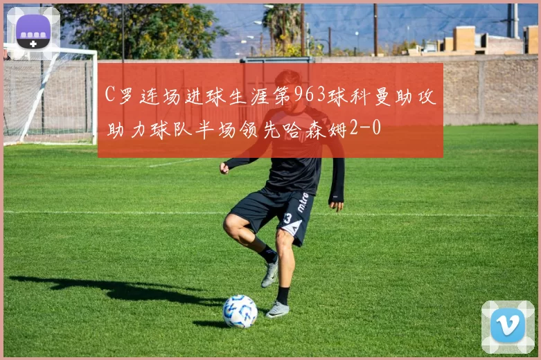 C罗连场进球生涯第963球科曼助攻助力球队半场领先哈森姆2-0
