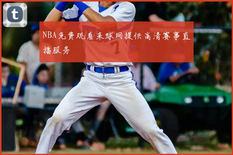 NBA免费观看来球网提供高清赛事直播服务