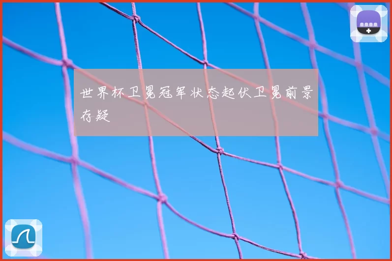 世界杯卫冕冠军状态起伏卫冕前景存疑