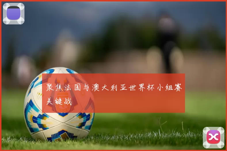 聚焦法国与澳大利亚世界杯小组赛关键战