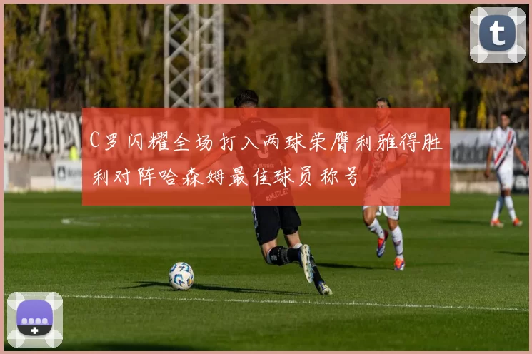C罗闪耀全场打入两球荣膺利雅得胜利对阵哈森姆最佳球员称号