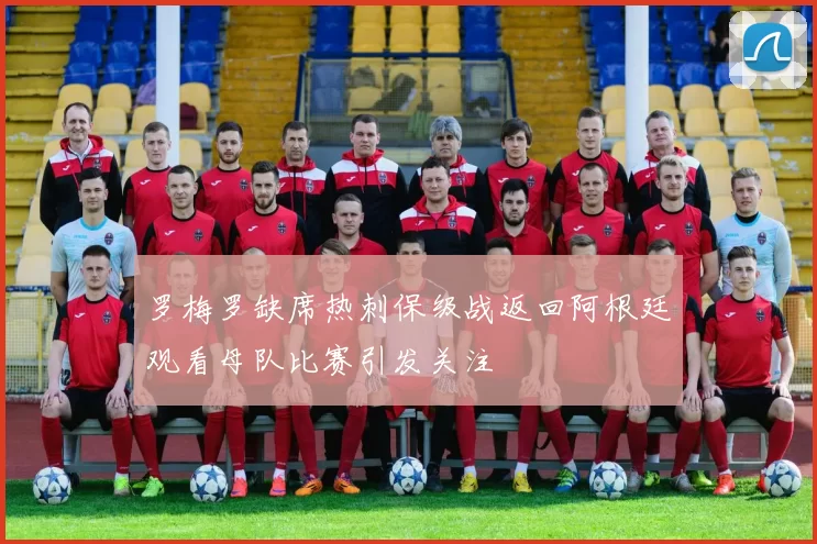 罗梅罗缺席热刺保级战返回阿根廷观看母队比赛引发关注