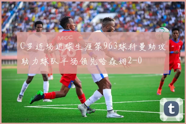 C罗连场进球生涯第963球科曼助攻助力球队半场领先哈森姆2-0