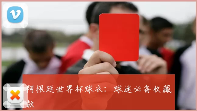 阿根廷世界杯球衣:球迷必备收藏款