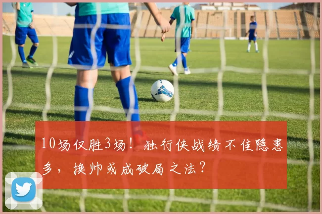 10场仅胜3场!独行侠战绩不佳隐患多,换帅或成破局之法?