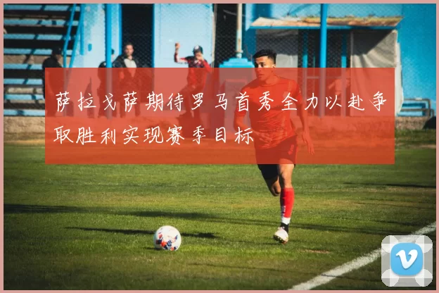萨拉戈萨期待罗马首秀全力以赴争取胜利实现赛季目标