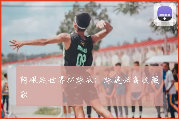 阿根廷世界杯球衣：球迷必备收藏款