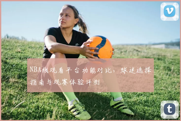 NBA线观看平台功能对比，球迷选择指南与观赛体验评测