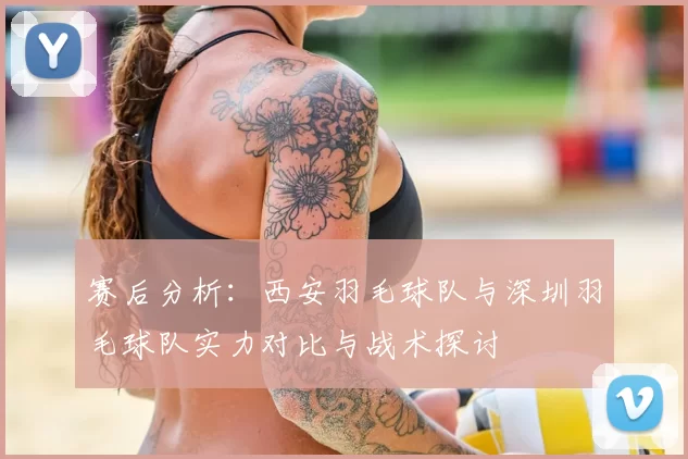 赛后分析:西安羽毛球队与深圳羽毛球队实力对比与战术探讨