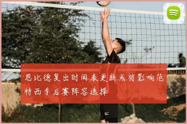 恩比德复出时间表更新或将影响范特西季后赛阵容选择