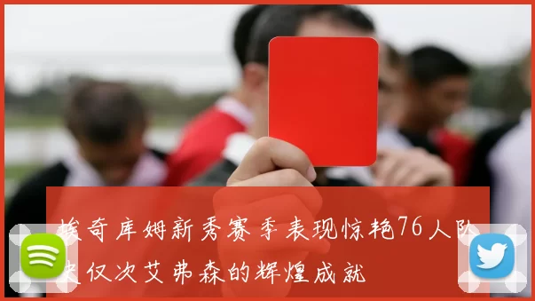 埃奇库姆新秀赛季表现惊艳76人队史仅次艾弗森的辉煌成就