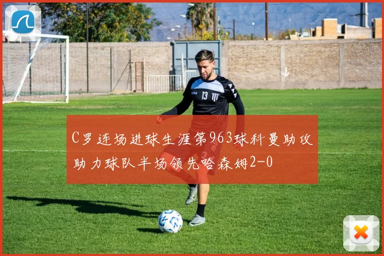 C罗连场进球生涯第963球科曼助攻助力球队半场领先哈森姆2-0