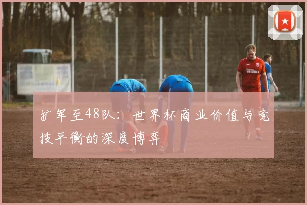 扩军至48队:世界杯商业价值与竞技平衡的深度博弈