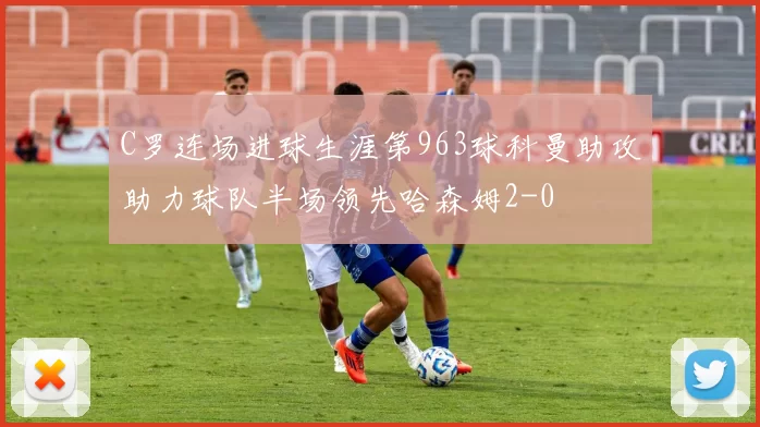 C罗连场进球生涯第963球科曼助攻助力球队半场领先哈森姆2-0