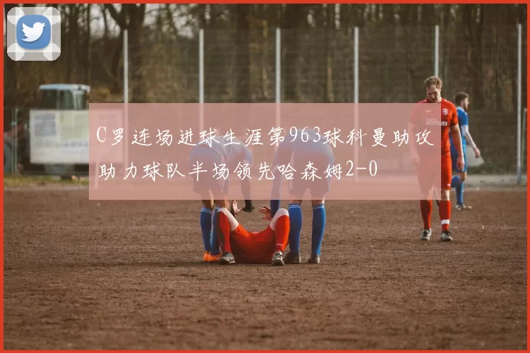 C罗连场进球生涯第963球科曼助攻助力球队半场领先哈森姆2-0