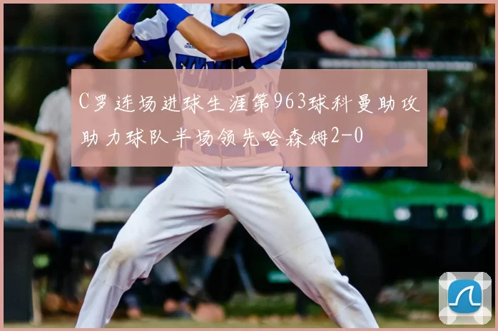 C罗连场进球生涯第963球科曼助攻助力球队半场领先哈森姆2-0
