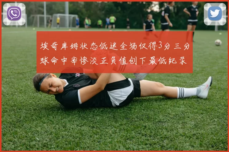 埃奇库姆状态低迷全场仅得3分三分球命中率惨淡正负值创下最低纪录